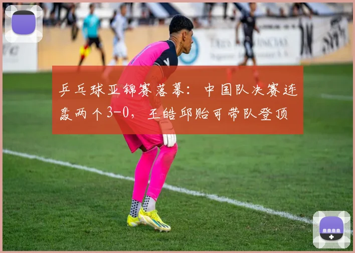 乒乓球亚锦赛落幕:中国队决赛连轰两个3-0,王皓邱贻可带队登顶