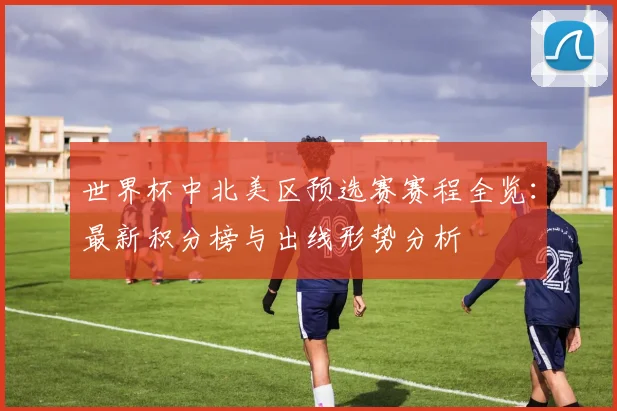 世界杯中北美区预选赛赛程全览：最新积分榜与出线形势分析