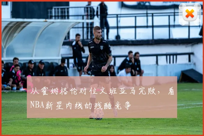 从霍姆格伦对位文班亚马完败，看NBA新星内线的残酷竞争