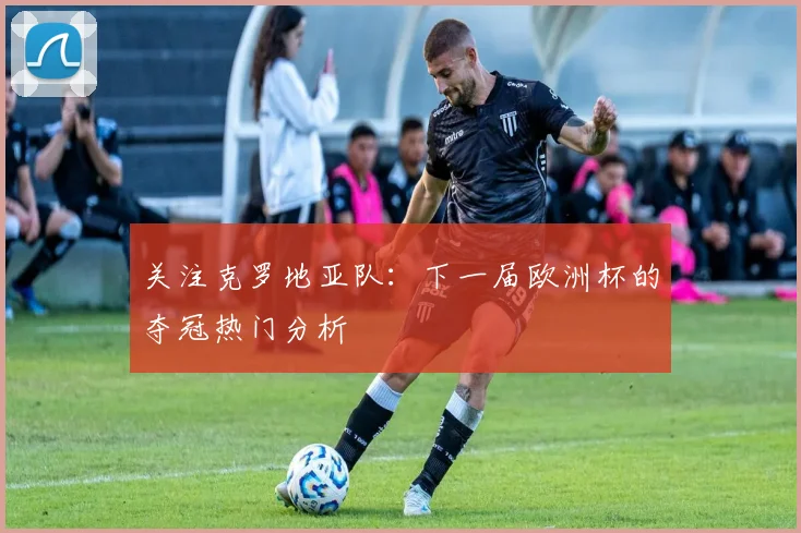 关注克罗地亚队:下一届欧洲杯的夺冠热门分析