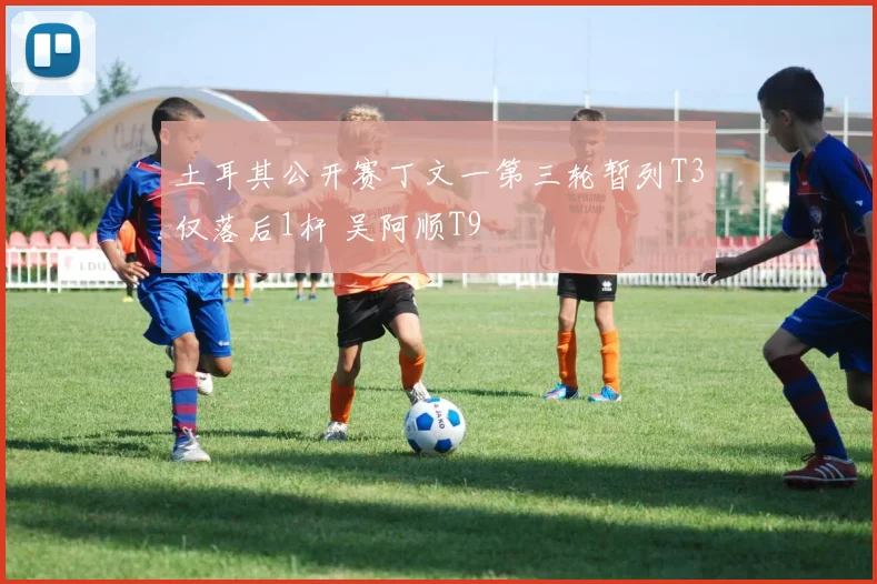 土耳其公开赛丁文一第三轮暂列T3仅落后1杆 吴阿顺T9