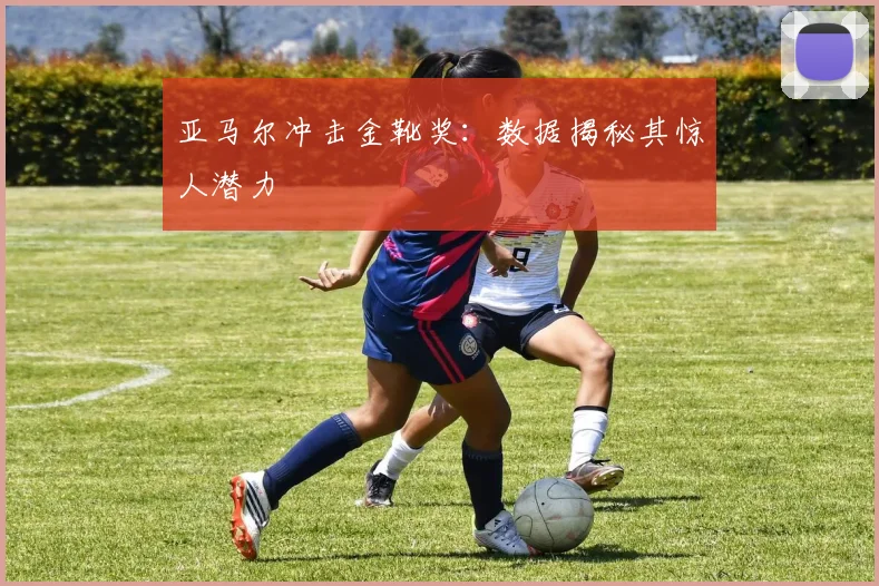 亚马尔冲击金靴奖：数据揭秘其惊人潜力