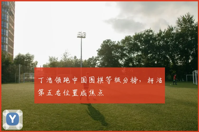 丁浩领跑中国围棋等级分榜，柯洁第五名位置成焦点