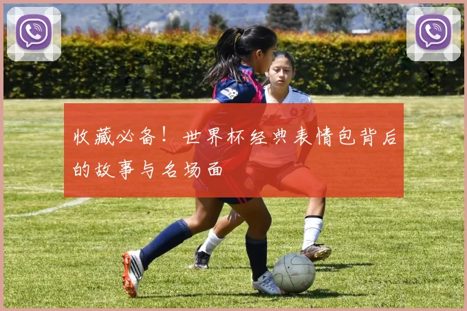 收藏必备！世界杯经典表情包背后的故事与名场面