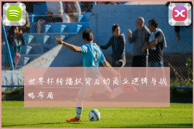 世界杯转播权背后的商业逻辑与战略布局