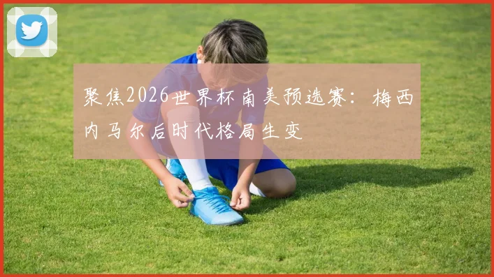 聚焦2026世界杯南美预选赛：梅西内马尔后时代格局生变