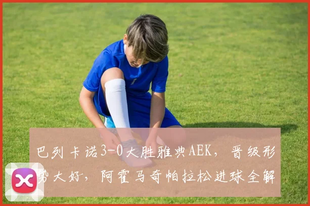 巴列卡诺3-0大胜雅典AEK，晋级形势大好，阿霍马奇帕拉松进球全解析