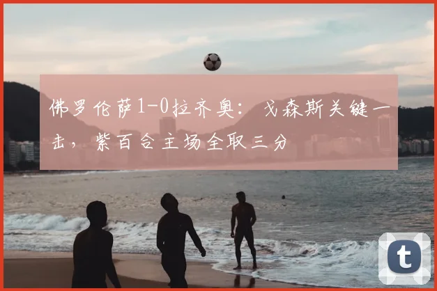 佛罗伦萨1-0拉齐奥:戈森斯关键一击,紫百合主场全取三分