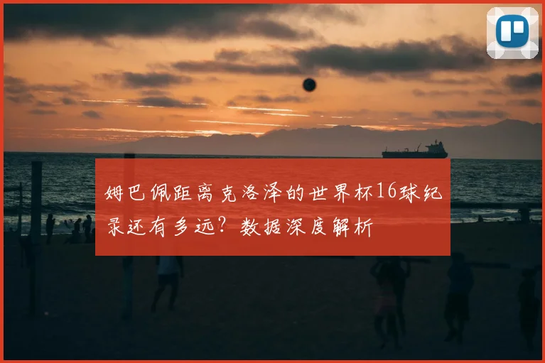 姆巴佩距离克洛泽的世界杯16球纪录还有多远？数据深度解析