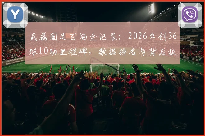 武磊国足百场全记录:2026年创36球10助里程碑,数据排名与背后故事解析