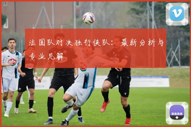 法国队对决独行侠队:最新分析与专业见解