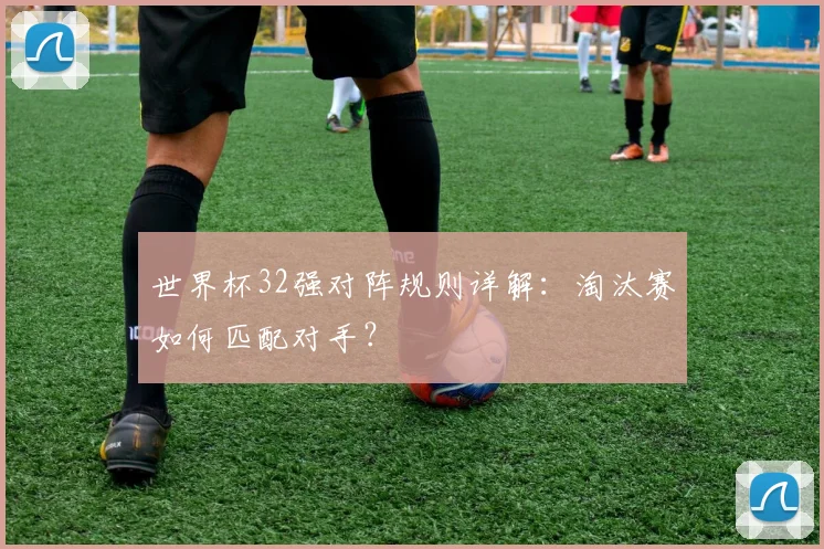 世界杯32强对阵规则详解：淘汰赛如何匹配对手？
