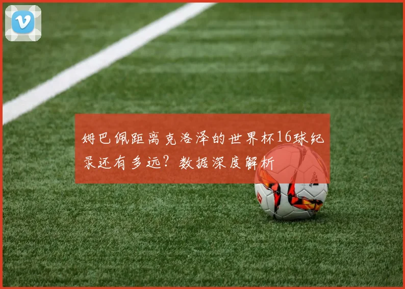 姆巴佩距离克洛泽的世界杯16球纪录还有多远？数据深度解析