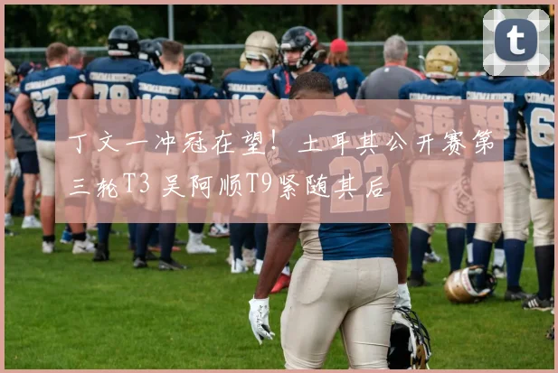 丁文一冲冠在望!土耳其公开赛第三轮T3 吴阿顺T9紧随其后