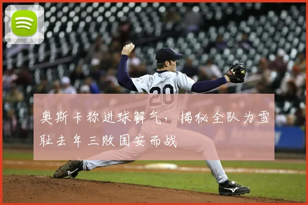 奥斯卡称进球解气,揭秘全队为雪耻去年三败国安而战