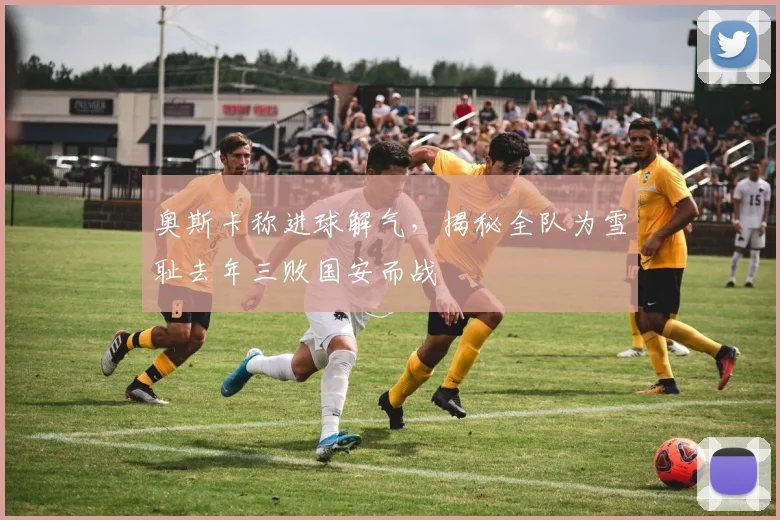 奥斯卡称进球解气,揭秘全队为雪耻去年三败国安而战