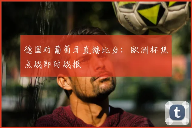 德国对葡萄牙直播比分：欧洲杯焦点战即时战报