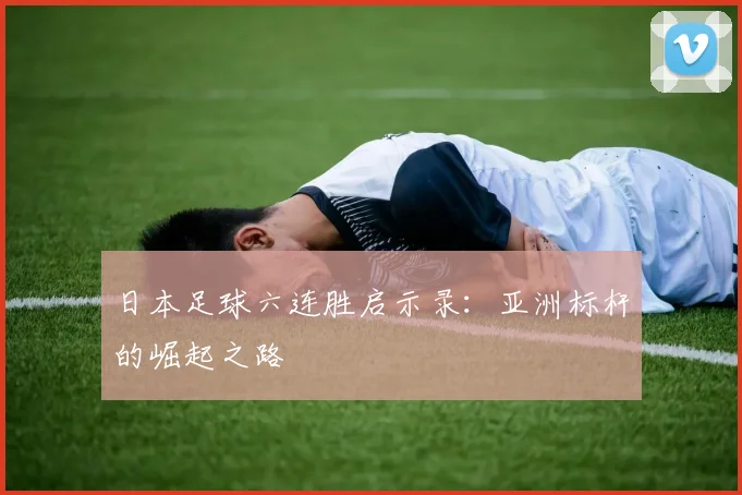 日本足球六连胜启示录:亚洲标杆的崛起之路