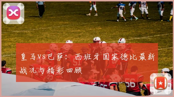 皇马vs巴萨：西班牙国家德比最新战况与精彩回顾