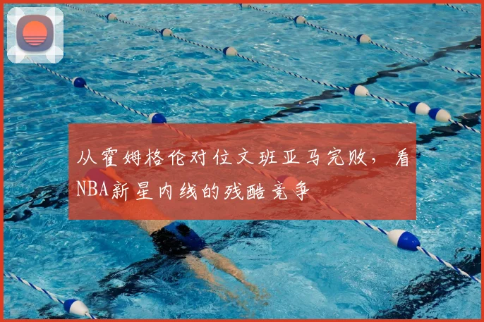 从霍姆格伦对位文班亚马完败，看NBA新星内线的残酷竞争
