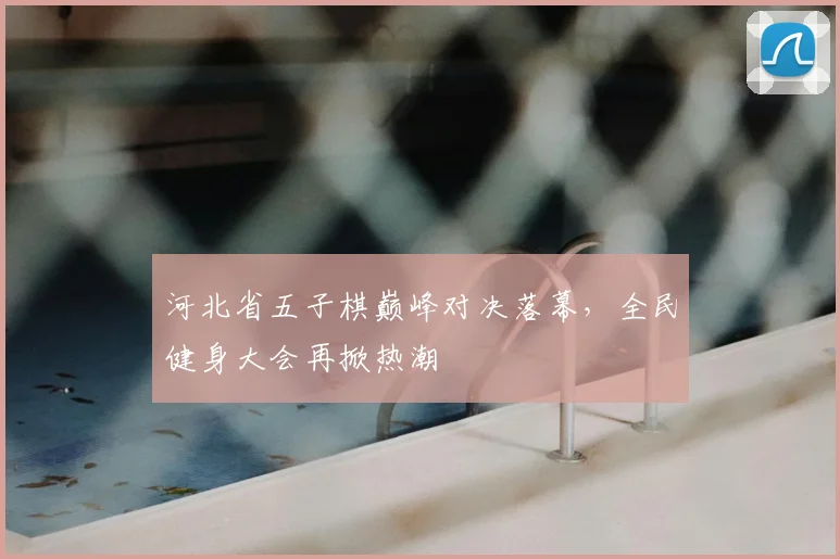 河北省五子棋巅峰对决落幕,全民健身大会再掀热潮