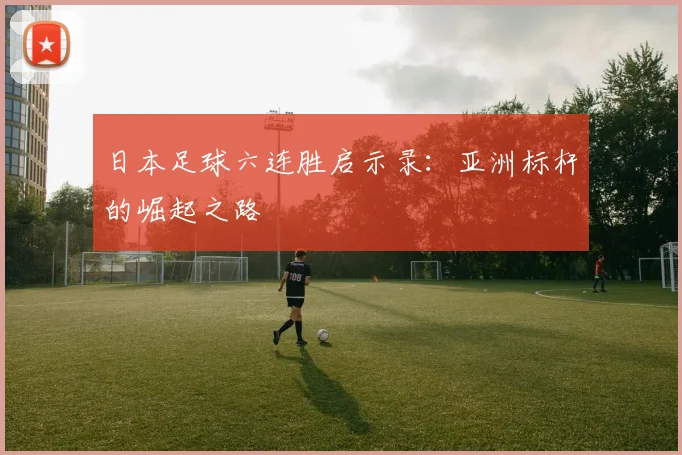 日本足球六连胜启示录：亚洲标杆的崛起之路