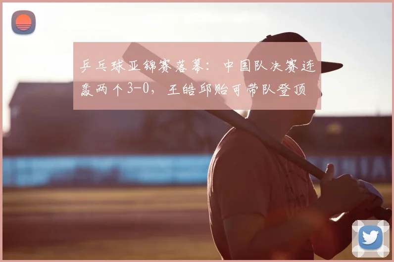 乒乓球亚锦赛落幕：中国队决赛连轰两个3-0，王皓邱贻可带队登顶